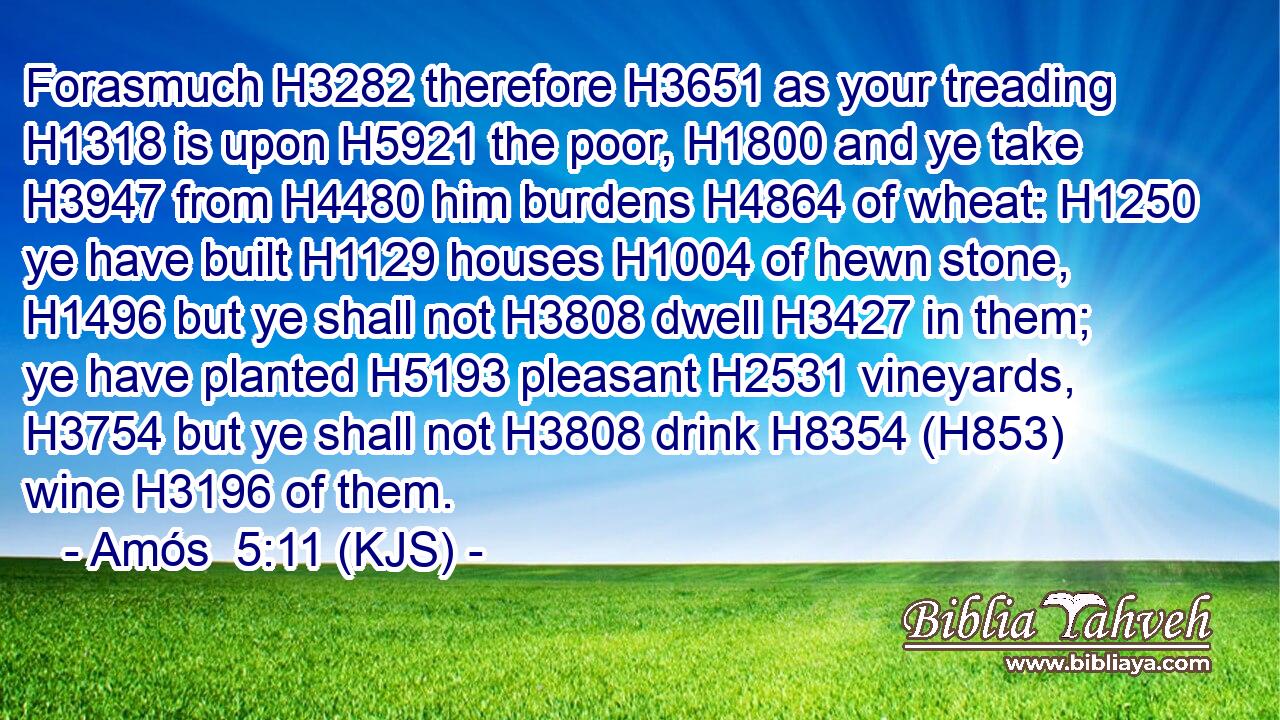 Forasmuch H3282 therefore H3651 as your treading H1318 is upon H5921 the poor, H1800 and ye take H3947 from H4480 him burdens H4864 of wheat: H1250 ye have built H1129 houses H1004 of hewn stone, H1496 but ye shall not H3808 dwell H3427 in them; ye have planted H5193 pleasant H2531 vineyards, H3754 but ye shall not H3808 drink H8354 (H853) wine H3196 of them.