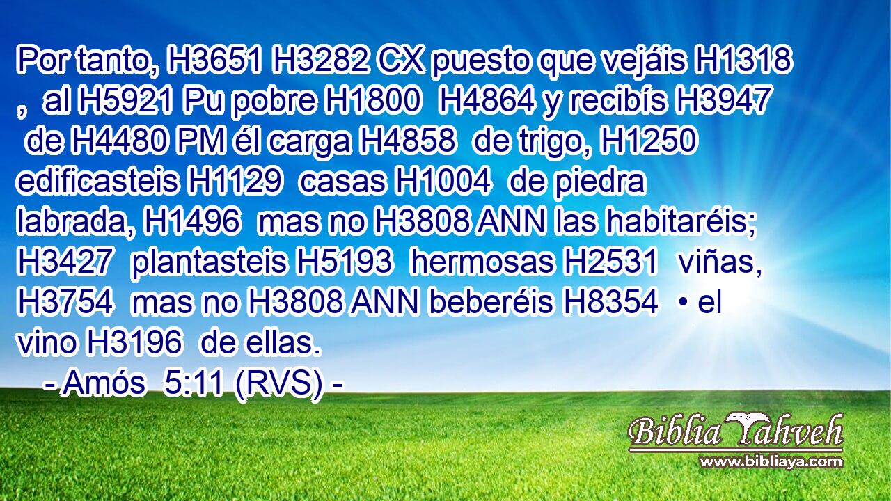 Por tanto, H3651 H3282 CX puesto que vejáis H1318 ,  al H5921 Pu pobre H1800  H4864 y recibís H3947  de H4480 PM él carga H4858  de trigo, H1250  edificasteis H1129  casas H1004  de piedra labrada, H1496  mas no H3808 ANN las habitaréis; H3427  plantasteis H5193  hermosas H2531  viñas, H3754  mas no H3808 ANN beberéis H8354  • el vino H3196  de ellas. 