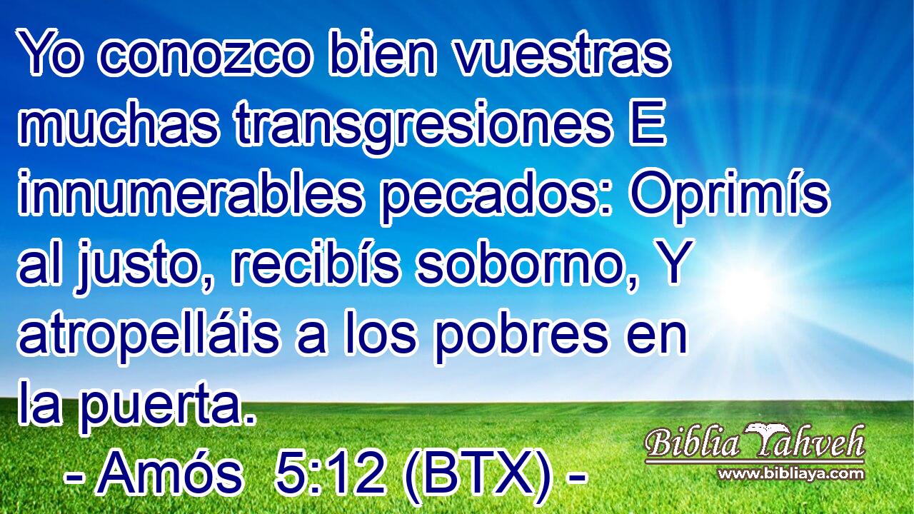 Yo conozco bien vuestras muchas transgresiones E innumerables pecados: Oprimís al justo, recibís soborno, Y atropelláis a los pobres en la puerta.