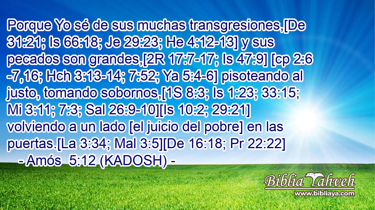 Porque Yo sé de sus muchas transgresiones,[De 31:21; Is 66:18; Je 29:23; He 4:12-13] y sus pecados son grandes,[2R 17:7-17; Is 47:9] [cp 2:6 -7,16; Hch 3:13-14; 7:52; Ya 5:4-6] pisoteando al justo, tomando sobornos,[1S 8:3; Is 1:23; 33:15; Mi 3:11; 7:3; Sal 26:9-10][Is 10:2; 29:21] volviendo a un lado [el juicio del pobre] en las puertas.[La 3:34; Mal 3:5][De 16:18; Pr 22:22] 