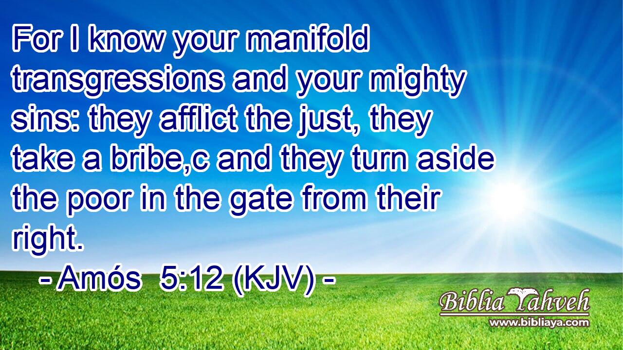 For I know your manifold transgressions and your mighty sins: they afflict the just, they take a bribe,c and they turn aside the poor in the gate from their right.