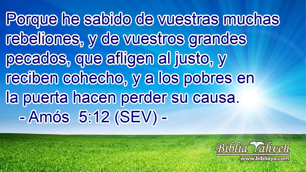 Porque he sabido de vuestras muchas rebeliones, y de vuestros grandes pecados, que afligen al justo, y reciben cohecho, y a los pobres en la puerta hacen perder su causa.