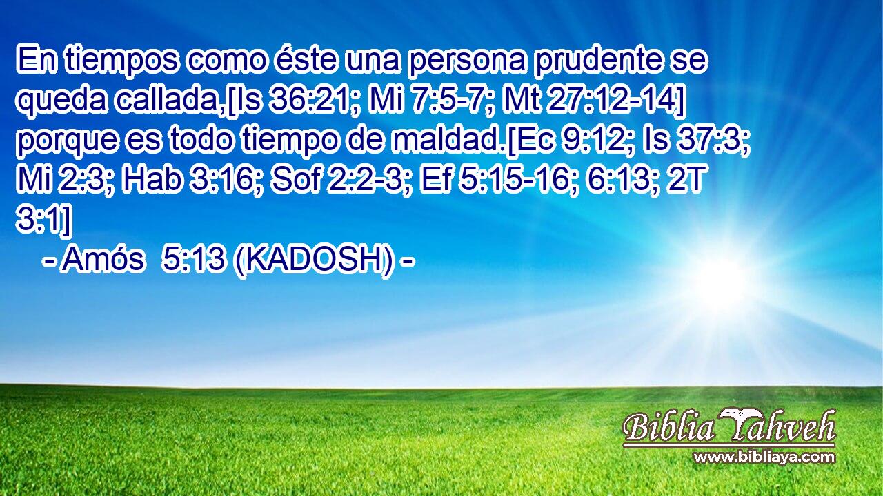  En tiempos como éste una persona prudente se queda callada,[Is 36:21; Mi 7:5-7; Mt 27:12-14] porque es todo tiempo de maldad.[Ec 9:12; Is 37:3; Mi 2:3; Hab 3:16; Sof 2:2-3; Ef 5:15-16; 6:13; 2T 3:1] 