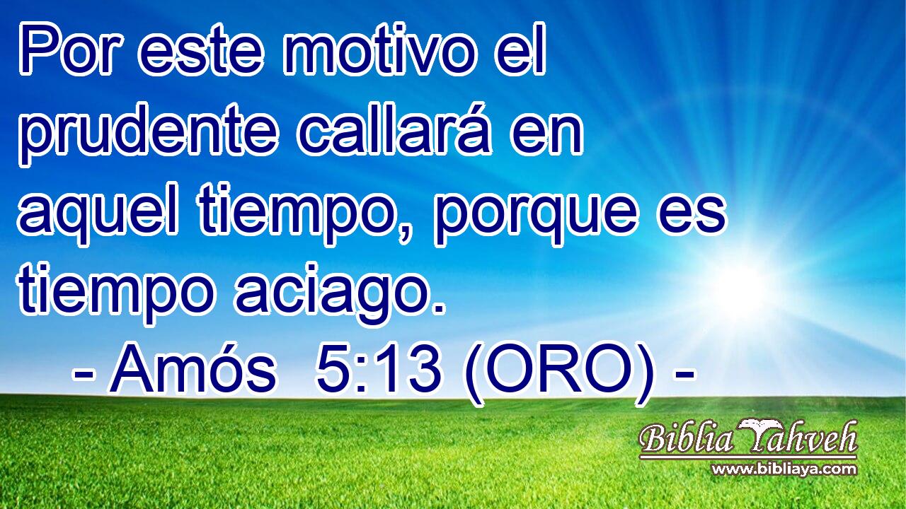  Por este motivo el prudente callará en aquel tiempo, porque es tiempo aciago. 