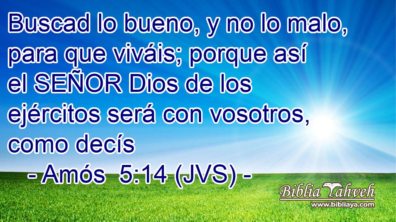 Buscad lo bueno, y no lo malo, para que viváis; porque así el SEÑOR Dios de los ejércitos será con vosotros, como decís