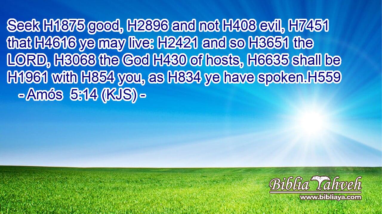 Seek H1875 good, H2896 and not H408 evil, H7451 that H4616 ye may live: H2421 and so H3651 the LORD, H3068 the God H430 of hosts, H6635 shall be H1961 with H854 you, as H834 ye have spoken.H559