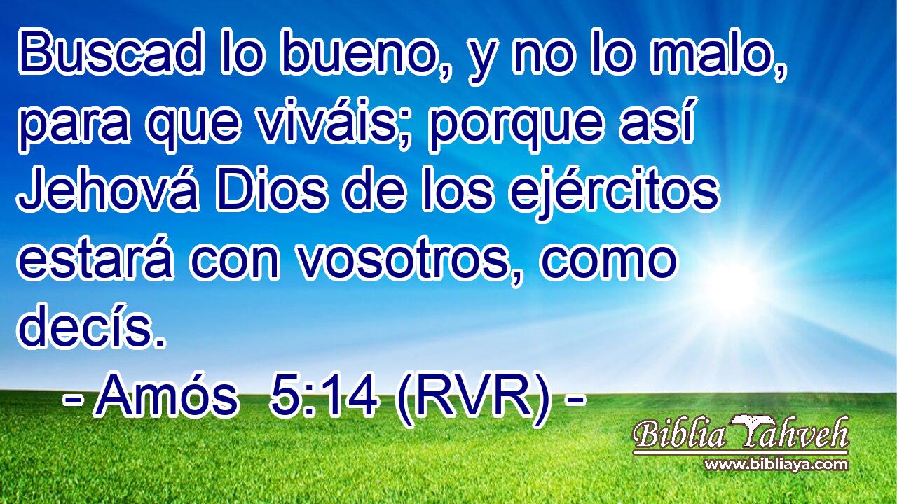 Buscad lo bueno, y no lo malo, para que viváis; porque así Jehová Dios de los ejércitos estará con vosotros, como decís.