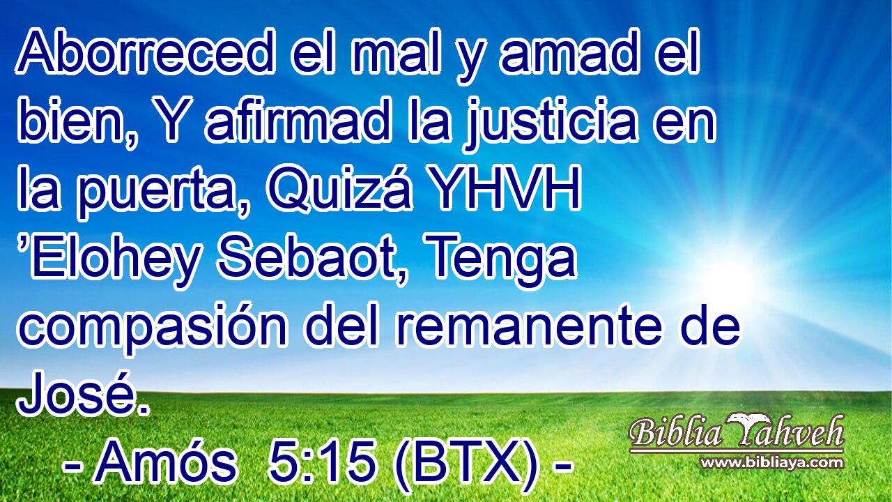 Aborreced el mal y amad el bien, Y afirmad la justicia en la puerta, Quizá YHVH ’Elohey Sebaot, Tenga compasión del remanente de José.