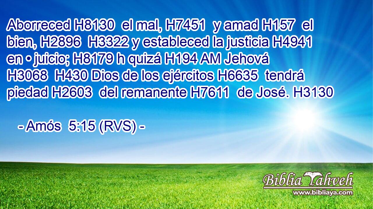 Aborreced H8130  el mal, H7451  y amad H157  el bien, H2896  H3322 y estableced la justicia H4941  en • juicio; H8179 h quizá H194 AM Jehová H3068  H430 Dios de los ejércitos H6635  tendrá piedad H2603  del remanente H7611  de José. H3130  