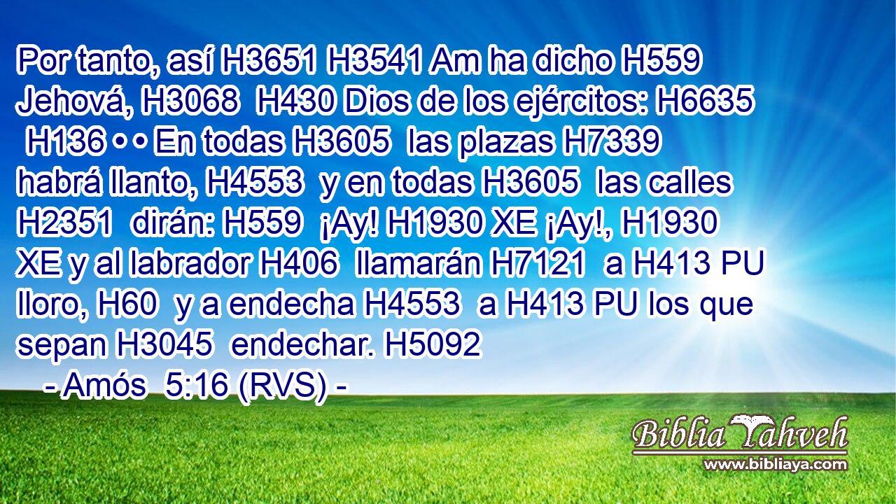 Por tanto, así H3651 H3541 Am ha dicho H559  Jehová, H3068  H430 Dios de los ejércitos: H6635  H136 • • En todas H3605  las plazas H7339  habrá llanto, H4553  y en todas H3605  las calles H2351  dirán: H559  ¡Ay! H1930 XE ¡Ay!, H1930 XE y al labrador H406  llamarán H7121  a H413 PU lloro, H60  y a endecha H4553  a H413 PU los que sepan H3045  endechar. H5092  