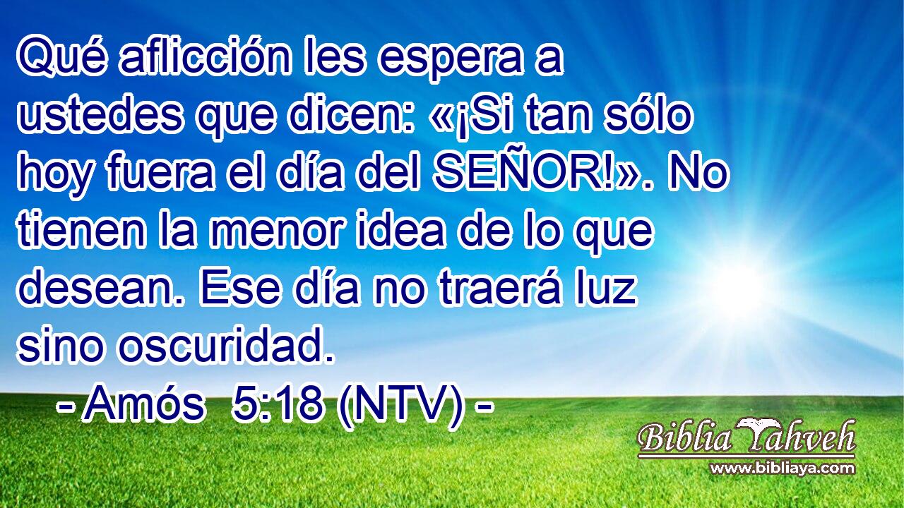 Qué aflicción les espera a ustedes que dicen: «¡Si tan sólo hoy fuera el día del SEÑOR!». No tienen la menor idea de lo que desean. Ese día no traerá luz sino oscuridad.