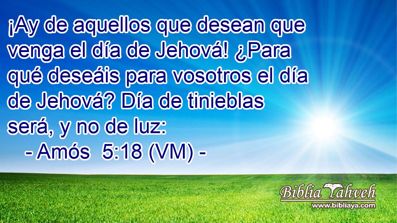  ¡Ay de aquellos que desean que venga el día de Jehová! ¿Para qué deseáis para vosotros el día de Jehová? Día de tinieblas será, y no de luz: 