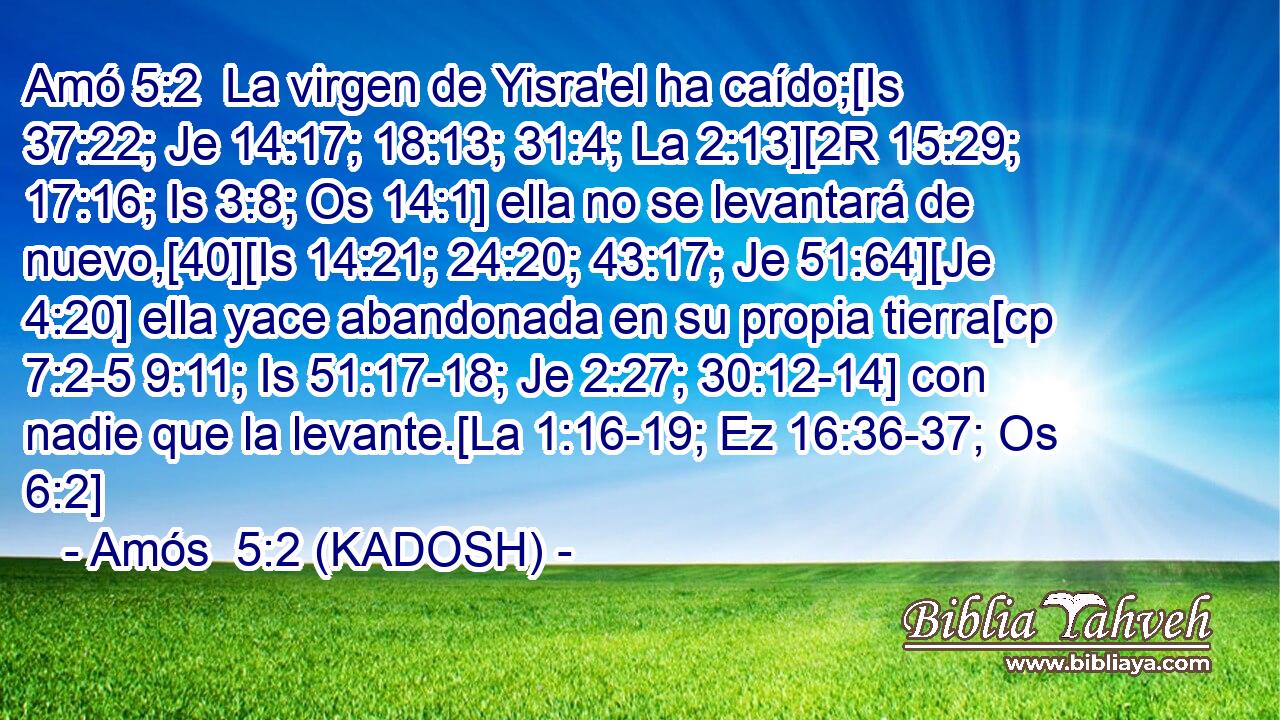  La virgen de Yisra'el ha caído;[Is 37:22; Je 14:17; 18:13; 31:4; La 2:13][2R 15:29; 17:16; Is 3:8; Os 14:1] ella no se levantará de nuevo,[40][Is 14:21; 24:20; 43:17; Je 51:64][Je 4:20] ella yace abandonada en su propia tierra[cp 7:2-5 9:11; Is 51:17-18; Je 2:27; 30:12-14] con nadie que la levante.[La 1:16-19; Ez 16:36-37; Os 6:2] 