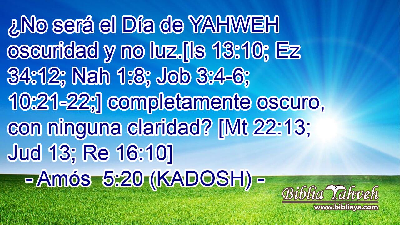  ¿No será el Día de YAHWEH oscuridad y no luz.[Is 13:10; Ez 34:12; Nah 1:8; Job 3:4-6; 10:21-22;] completamente oscuro, con ninguna claridad? [Mt 22:13; Jud 13; Re 16:10] 