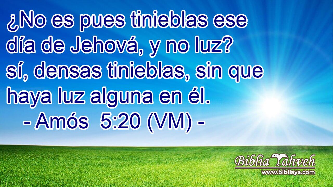  ¿No es pues tinieblas ese día de Jehová, y no luz? sí, densas tinieblas, sin que haya luz alguna en él. 