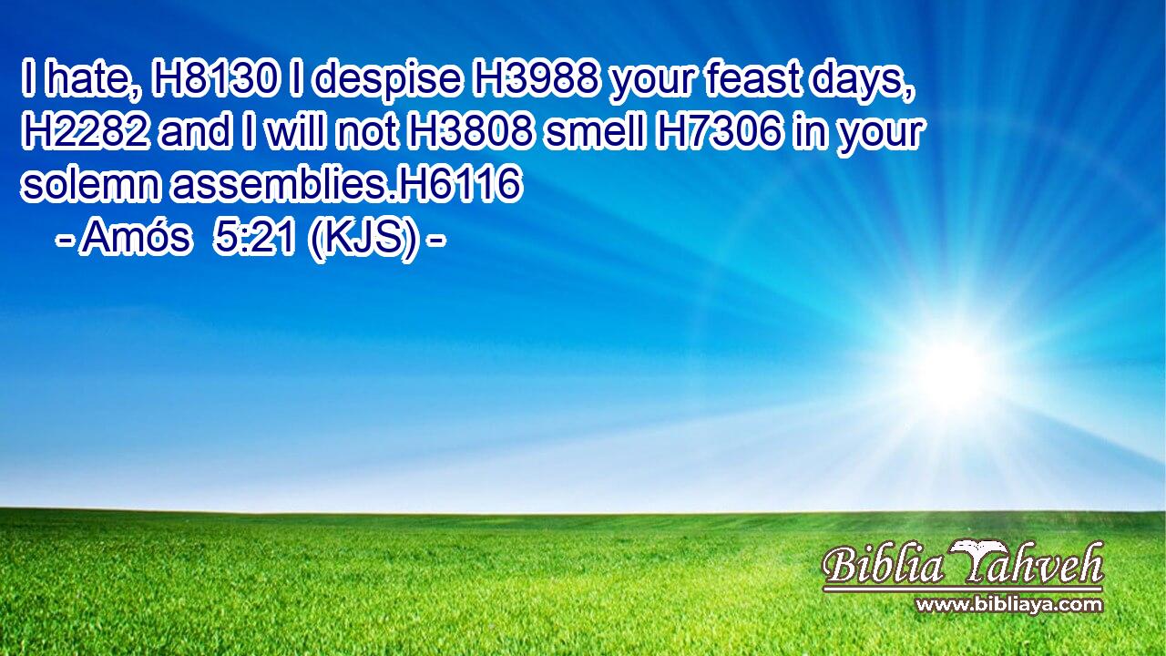 I hate, H8130 I despise H3988 your feast days, H2282 and I will not H3808 smell H7306 in your solemn assemblies.H6116