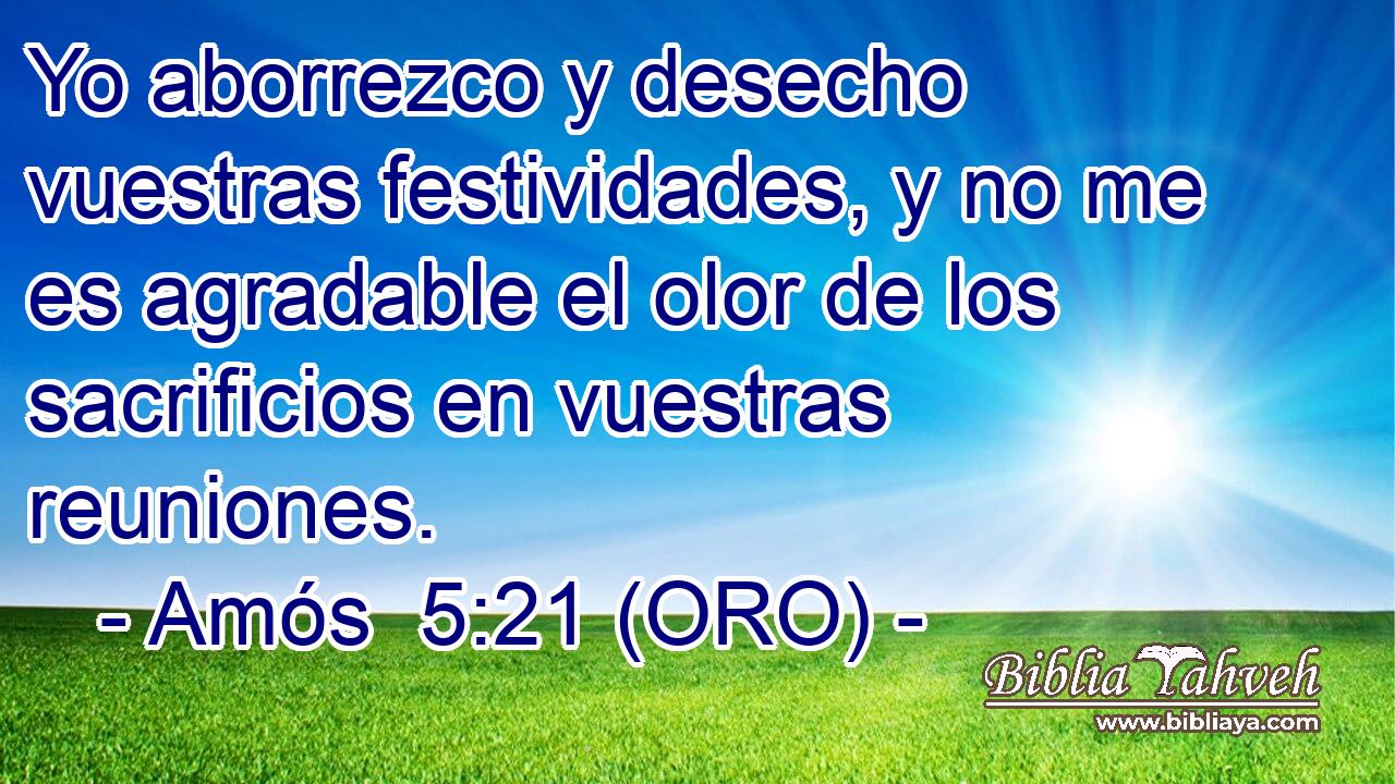 Yo aborrezco y desecho vuestras festividades, y no me es agradable el olor de los sacrificios en vuestras reuniones. 