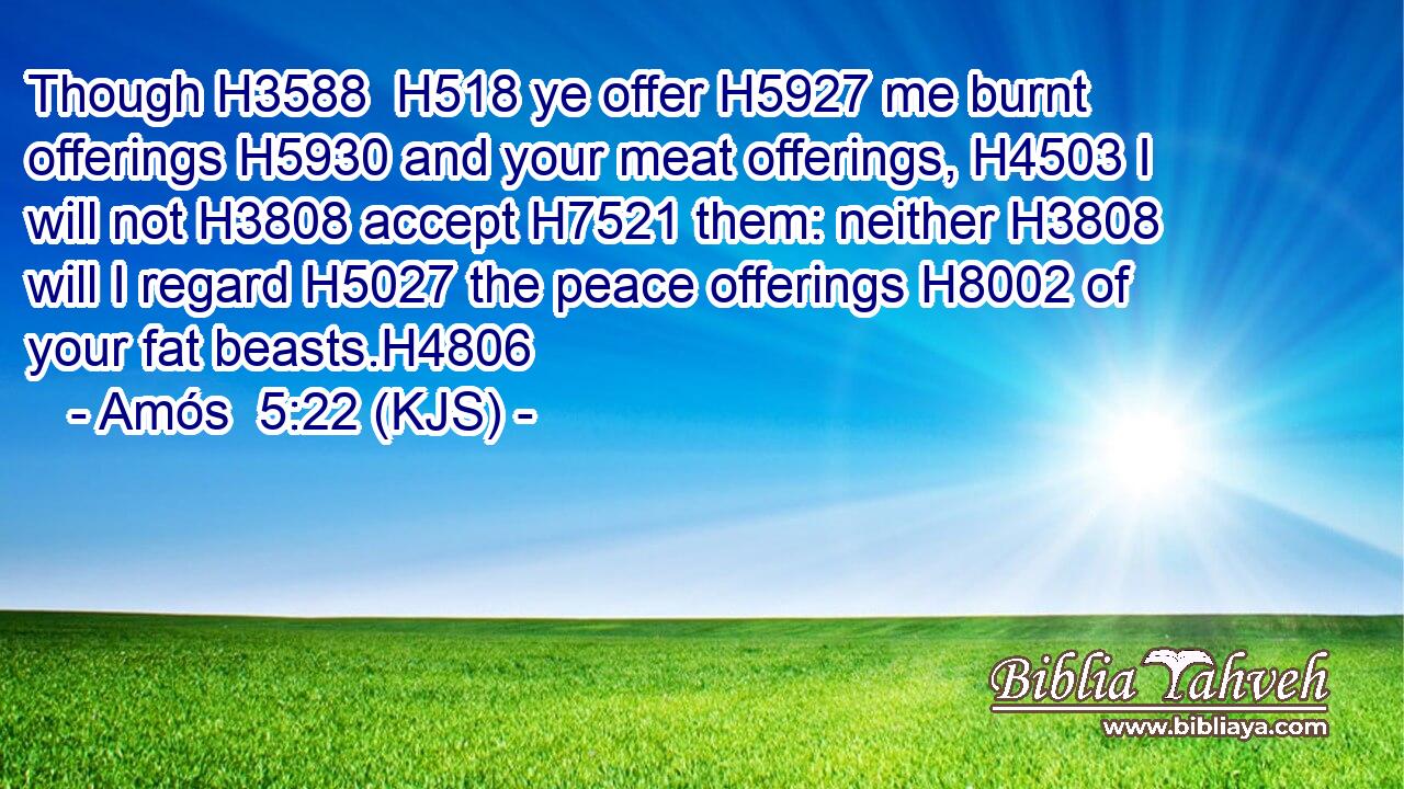 Though H3588  H518 ye offer H5927 me burnt offerings H5930 and your meat offerings, H4503 I will not H3808 accept H7521 them: neither H3808 will I regard H5027 the peace offerings H8002 of your fat beasts.H4806