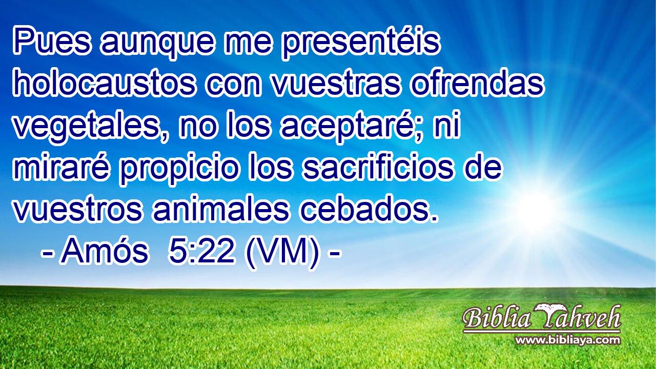  Pues aunque me presentéis holocaustos con vuestras ofrendas vegetales, no los aceptaré; ni miraré propicio los sacrificios de vuestros animales cebados. 