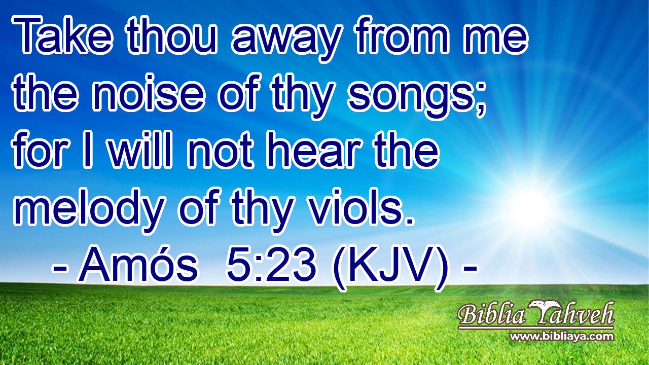 Take thou away from me the noise of thy songs; for I will not hear the melody of thy viols.