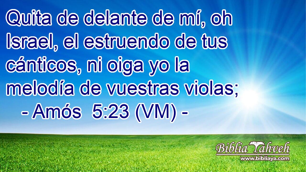  Quita de delante de mí, oh Israel, el estruendo de tus cánticos, ni oiga yo la melodía de vuestras violas; 