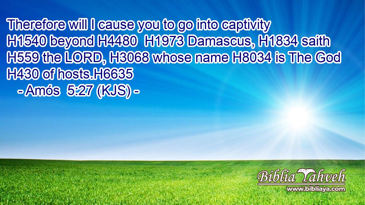 Therefore will I cause you to go into captivity H1540 beyond H4480  H1973 Damascus, H1834 saith H559 the LORD, H3068 whose name H8034 is The God H430 of hosts.H6635