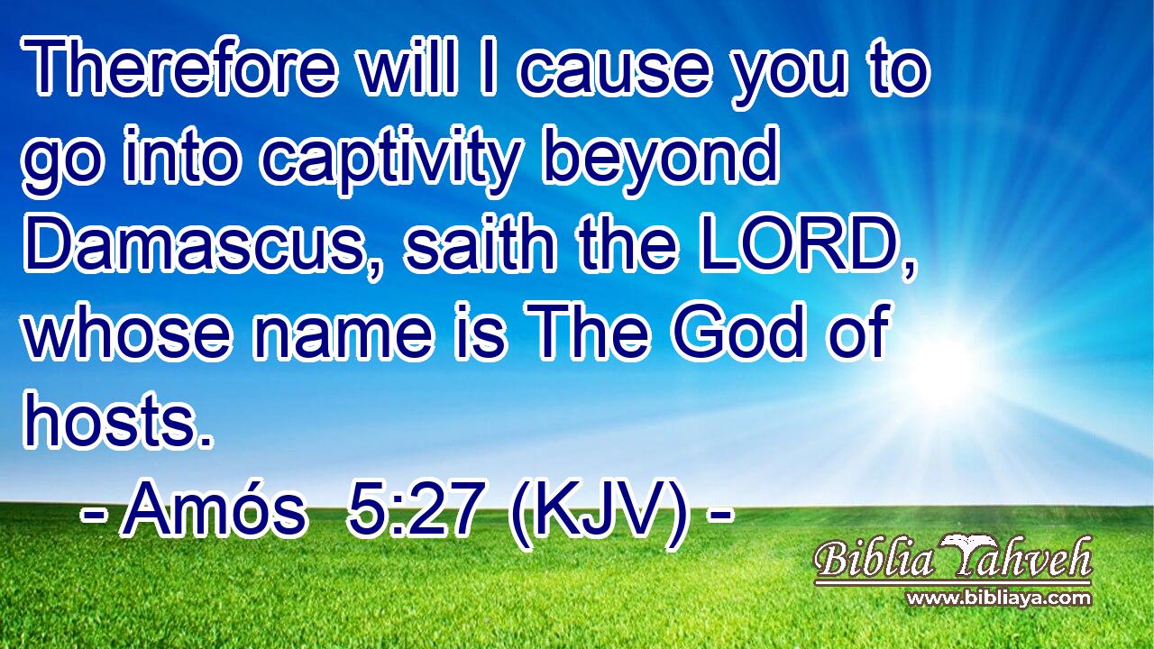 Therefore will I cause you to go into captivity beyond Damascus, saith the LORD, whose name is The God of hosts.