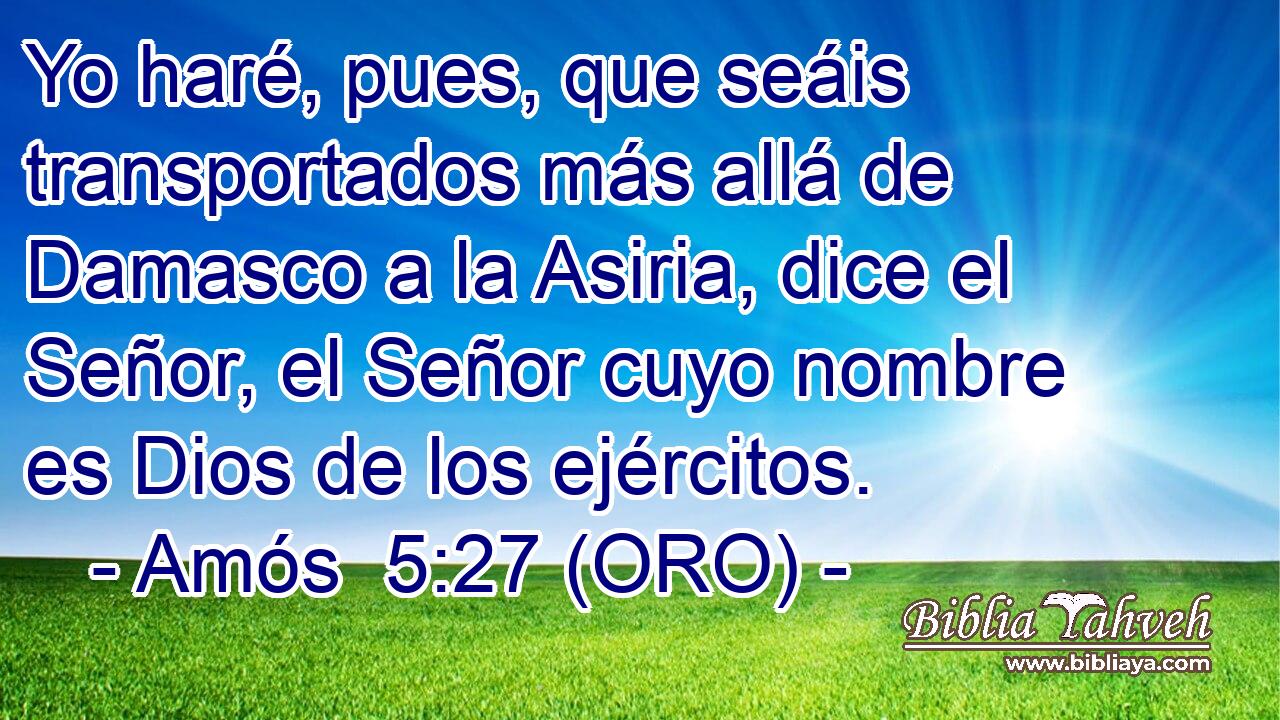  Yo haré, pues, que seáis transportados más allá de Damasco a la Asiria, dice el Señor, el Señor cuyo nombre es Dios de los ejércitos. 