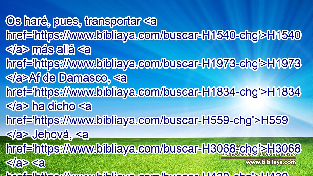Os haré, pues, transportar H1540  más allá H1973 Af de Damasco, H1834  ha dicho H559  Jehová, H3068  H430 cuyo nombre H8034  es Dios de los ejércitos. H6635  
