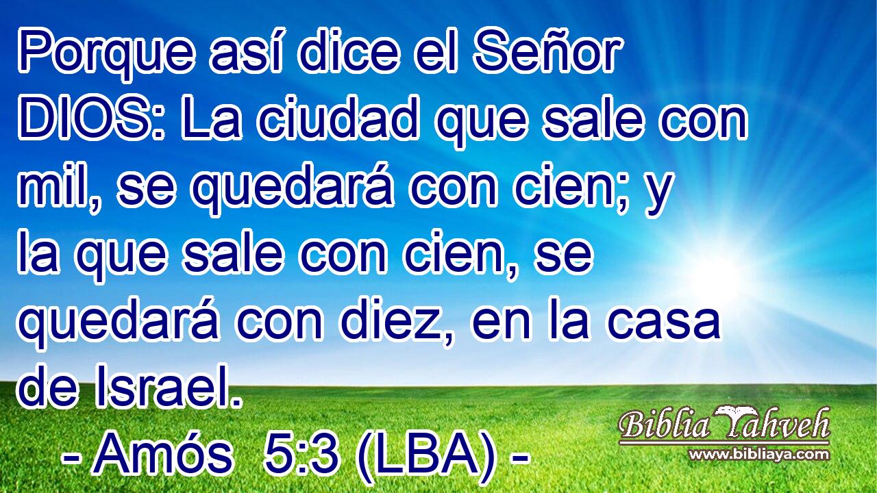 Porque así dice el Señor DIOS: La ciudad que sale con mil, se quedará con cien; y la que sale con cien, se quedará con diez, en la casa de Israel.