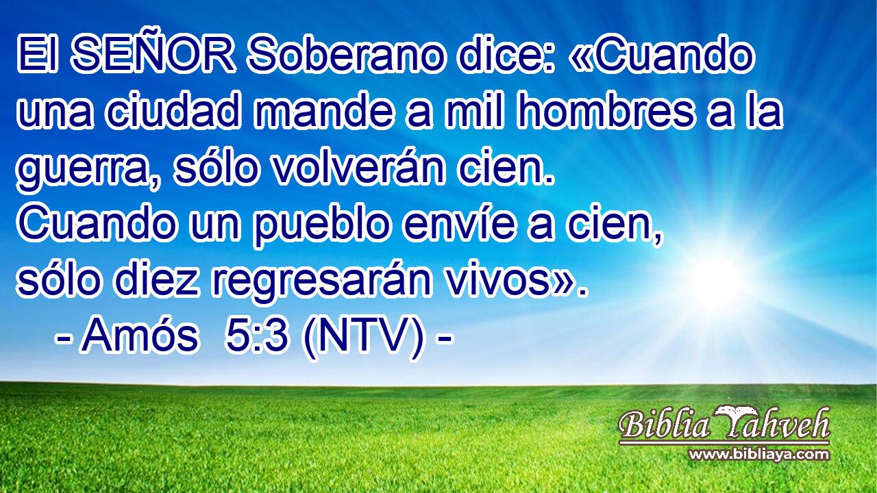 El SEÑOR Soberano dice: «Cuando una ciudad mande a mil hombres a la guerra, sólo volverán cien. Cuando un pueblo envíe a cien, sólo diez regresarán vivos».