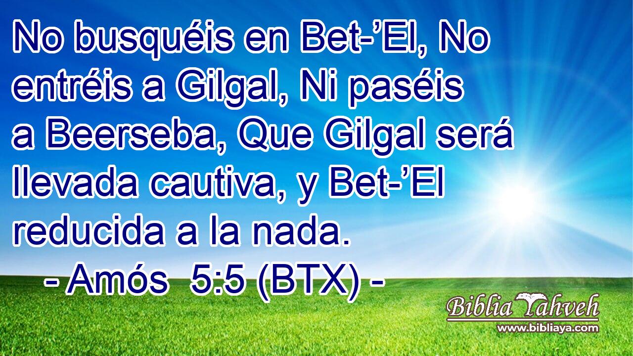 No busquéis en Bet-’El, No entréis a Gilgal, Ni paséis a Beerseba, Que Gilgal será llevada cautiva, y Bet-’El reducida a la nada.