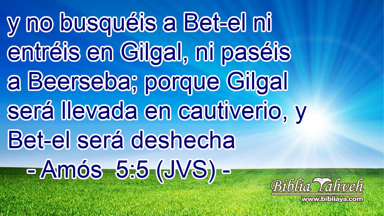 y no busquéis a Bet-el ni entréis en Gilgal, ni paséis a Beerseba; porque Gilgal será llevada en cautiverio, y Bet-el será deshecha