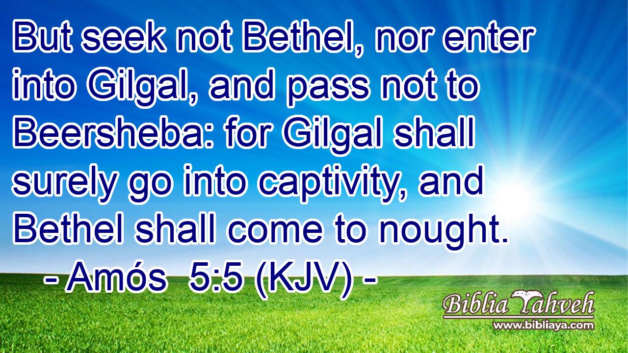 But seek not Bethel, nor enter into Gilgal, and pass not to Beersheba: for Gilgal shall surely go into captivity, and Bethel shall come to nought.