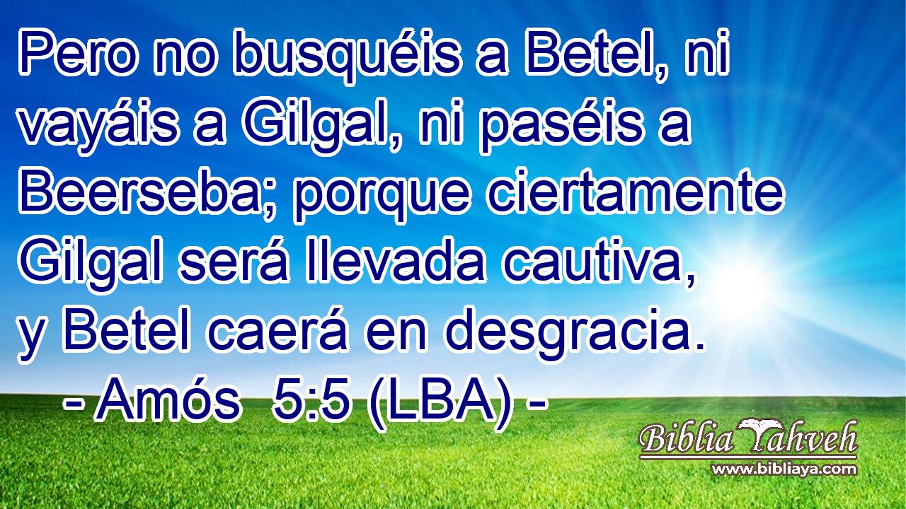 Pero no busquéis a Betel, ni vayáis a Gilgal, ni paséis a Beerseba; porque ciertamente Gilgal será llevada cautiva, y Betel caerá en desgracia.