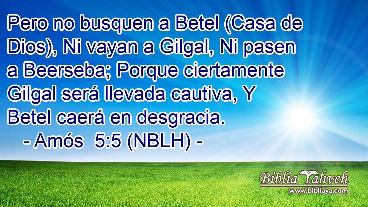  Pero no busquen a Betel (Casa de Dios), Ni vayan a Gilgal, Ni pasen a Beerseba; Porque ciertamente Gilgal será llevada cautiva, Y Betel caerá en desgracia. 