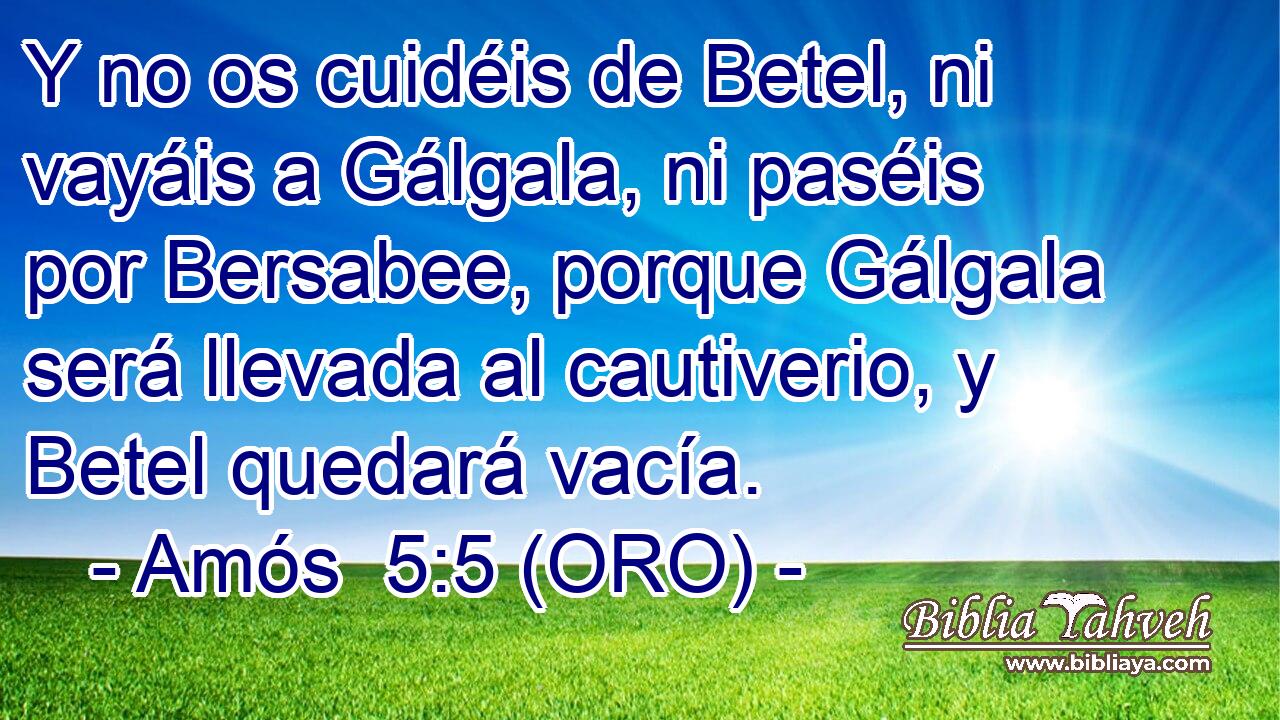  Y no os cuidéis de Betel, ni vayáis a Gálgala, ni paséis por Bersabee, porque Gálgala será llevada al cautiverio, y Betel quedará vacía. 