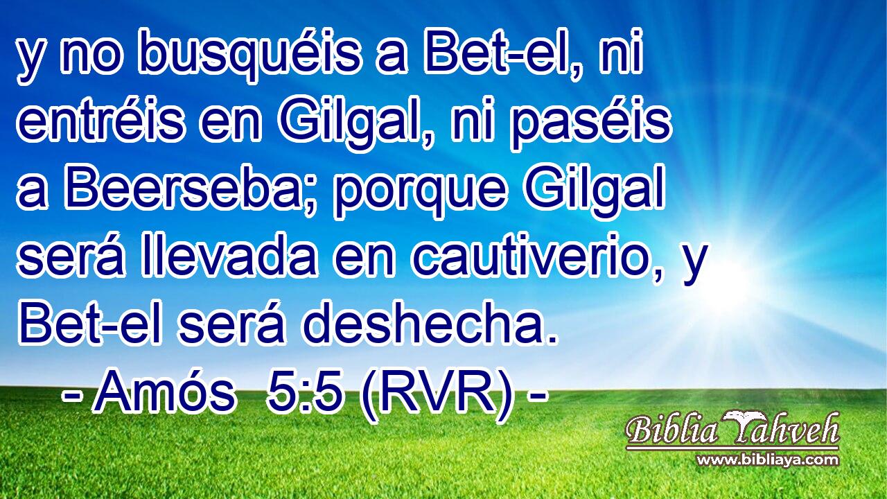 y no busquéis a Bet-el, ni entréis en Gilgal, ni paséis a Beerseba; porque Gilgal será llevada en cautiverio, y Bet-el será deshecha.