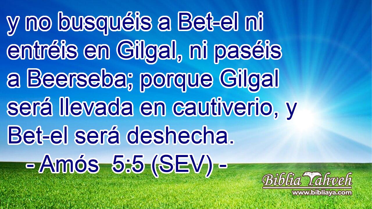 y no busquéis a Bet-el ni entréis en Gilgal, ni paséis a Beerseba; porque Gilgal será llevada en cautiverio, y Bet-el será deshecha.