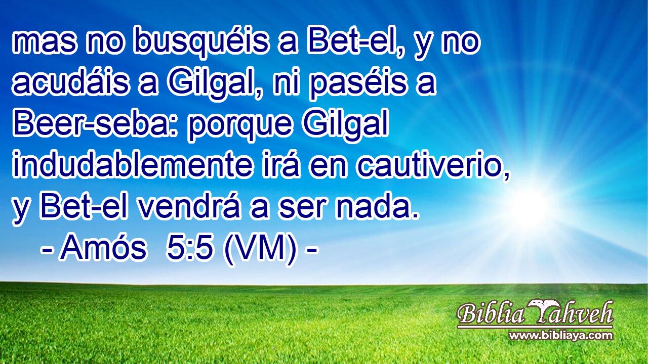  mas no busquéis a Bet-el, y no acudáis a Gilgal, ni paséis a Beer-seba: porque Gilgal indudablemente irá en cautiverio, y Bet-el vendrá a ser nada. 