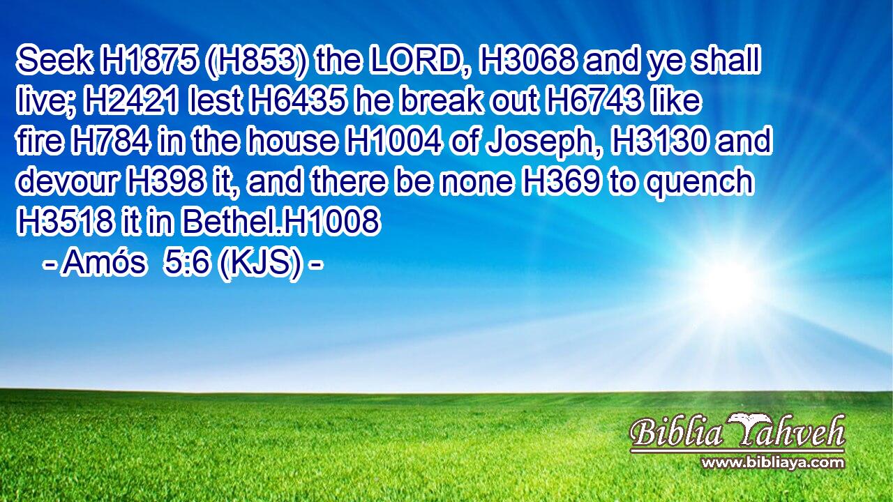Seek H1875 (H853) the LORD, H3068 and ye shall live; H2421 lest H6435 he break out H6743 like fire H784 in the house H1004 of Joseph, H3130 and devour H398 it, and there be none H369 to quench H3518 it in Bethel.H1008