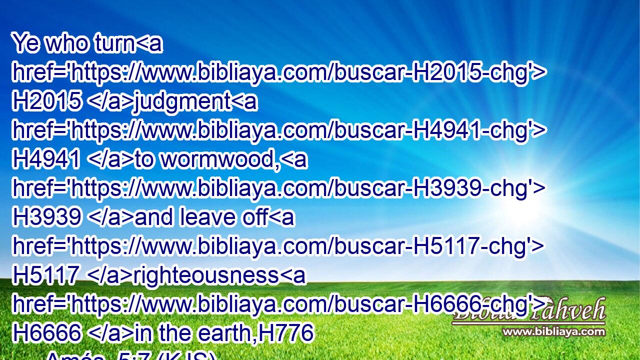 Ye who turn H2015 judgment H4941 to wormwood, H3939 and leave off H5117 righteousness H6666 in the earth,H776