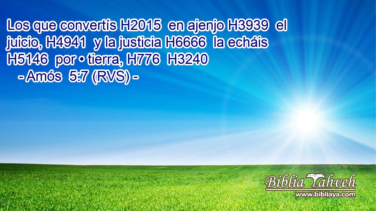 Los que convertís H2015  en ajenjo H3939  el juicio, H4941  y la justicia H6666  la echáis H5146  por • tierra, H776  H3240 