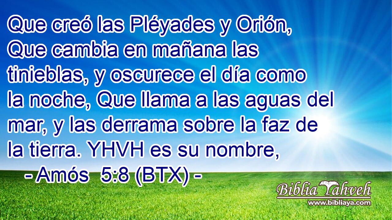 Que creó las Pléyades y Orión, Que cambia en mañana las tinieblas, y oscurece el día como la noche, Que llama a las aguas del mar, y las derrama sobre la faz de la tierra. YHVH es su nombre,
