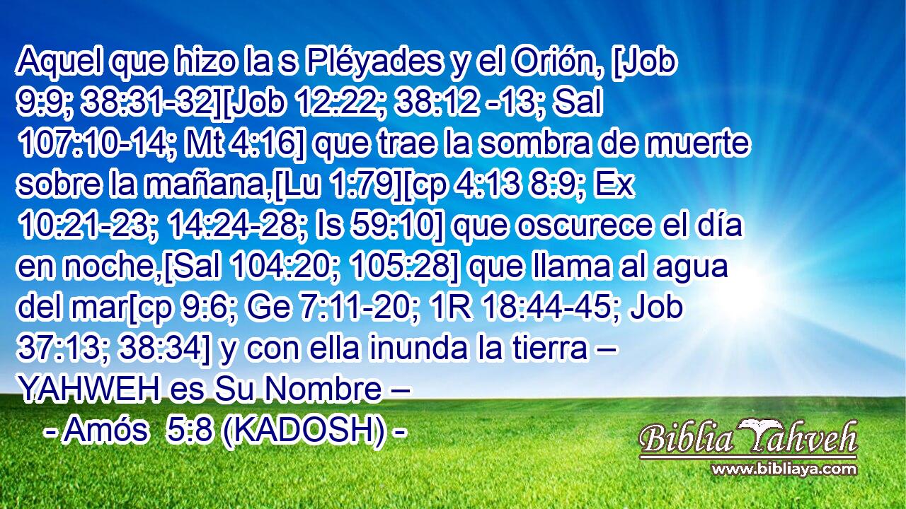  Aquel que hizo la s Pléyades y el Orión, [Job 9:9; 38:31-32][Job 12:22; 38:12 -13; Sal 107:10-14; Mt 4:16] que trae la sombra de muerte sobre la mañana,[Lu 1:79][cp 4:13 8:9; Ex 10:21-23; 14:24-28; Is 59:10] que oscurece el día en noche,[Sal 104:20; 105:28] que llama al agua del mar[cp 9:6; Ge 7:11-20; 1R 18:44-45; Job 37:13; 38:34] y con ella inunda la tierra – YAHWEH es Su Nombre – 