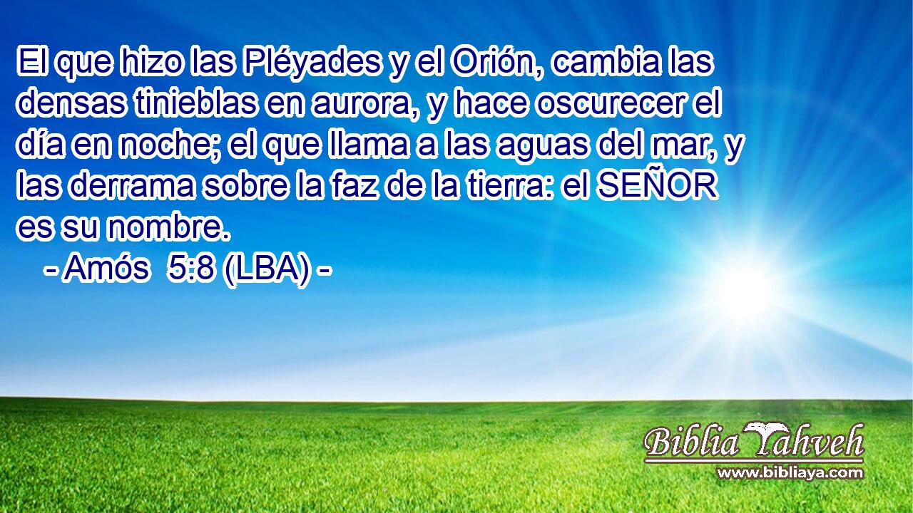 El que hizo las Pléyades y el Orión, cambia las densas tinieblas en aurora, y hace oscurecer el día en noche; el que llama a las aguas del mar, y las derrama sobre la faz de la tierra: el SEÑOR es su nombre.