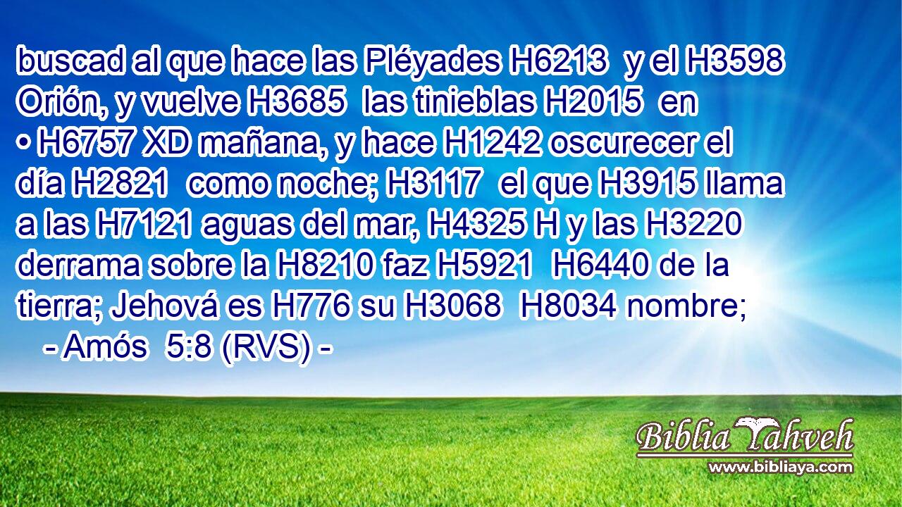buscad al que hace las Pléyades H6213  y el H3598 Orión, y vuelve H3685  las tinieblas H2015  en • H6757 XD mañana, y hace H1242 oscurecer el día H2821  como noche; H3117  el que H3915 llama a las H7121 aguas del mar, H4325 H y las H3220  derrama sobre la H8210 faz H5921  H6440 de la tierra; Jehová es H776 su H3068  H8034 nombre; 