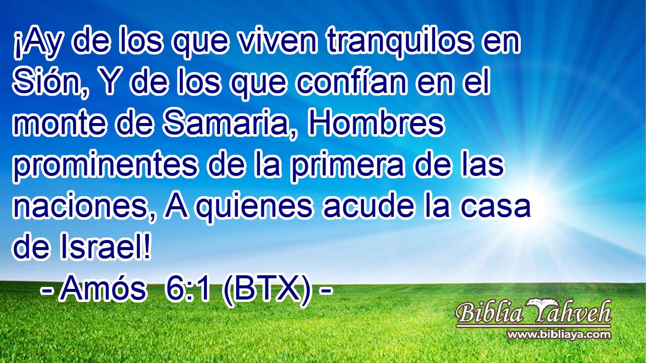 ¡Ay de los que viven tranquilos en Sión, Y de los que confían en el monte de Samaria, Hombres prominentes de la primera de las naciones, A quienes acude la casa de Israel!