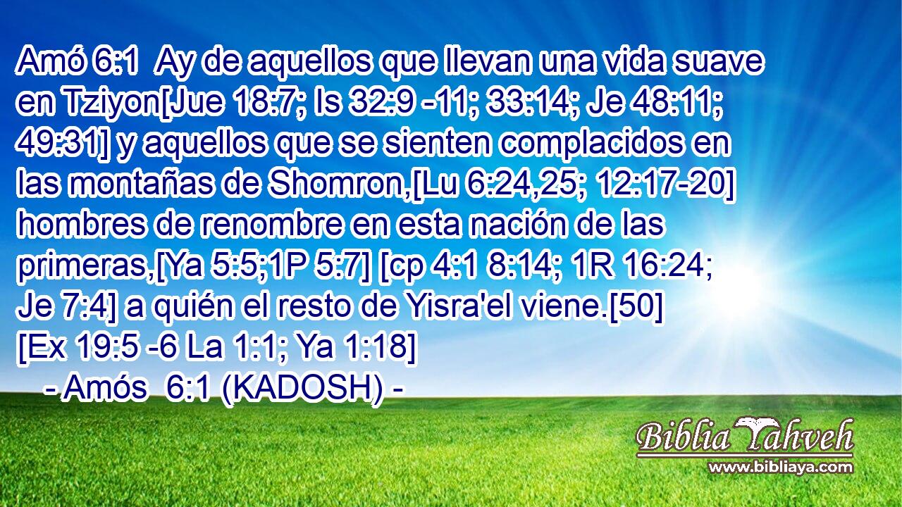  Ay de aquellos que llevan una vida suave en Tziyon[Jue 18:7; Is 32:9 -11; 33:14; Je 48:11; 49:31] y aquellos que se sienten complacidos en las montañas de Shomron,[Lu 6:24,25; 12:17-20] hombres de renombre en esta nación de las primeras,[Ya 5:5;1P 5:7] [cp 4:1 8:14; 1R 16:24; Je 7:4] a quién el resto de Yisra'el viene.[50] [Ex 19:5 -6 La 1:1; Ya 1:18] 