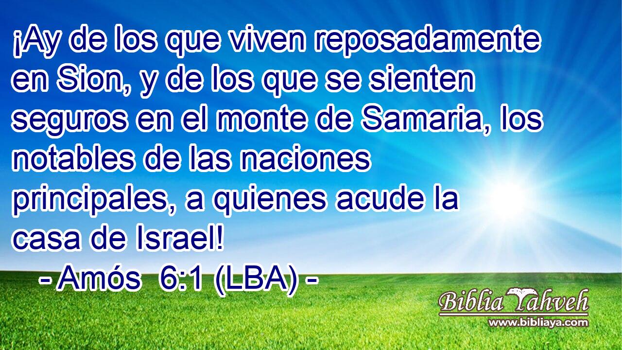 ¡Ay de los que viven reposadamente en Sion, y de los que se sienten seguros en el monte de Samaria, los notables de las naciones principales, a quienes acude la casa de Israel!